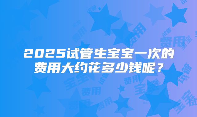 2025试管生宝宝一次的费用大约花多少钱呢？