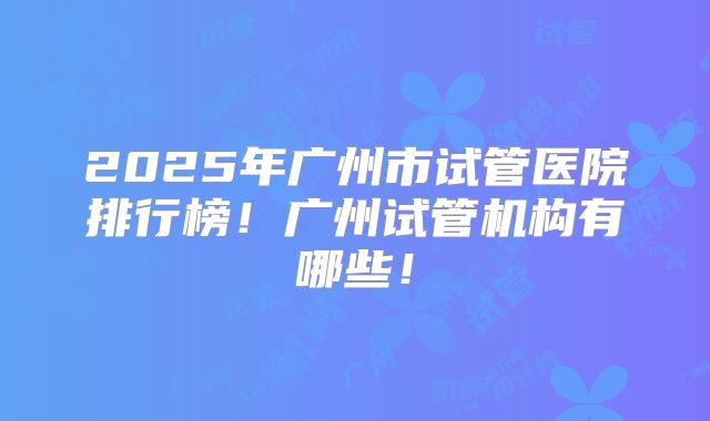 2025年广州市试管医院排行榜！广州试管机构有哪些！