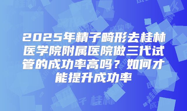 2025年精子畸形去桂林医学院附属医院做三代试管的成功率高吗?如何才能提升成功率