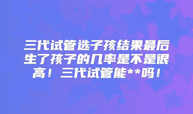 三代试管选子孩结果最后生了孩子的几率是不是很高！三代试管能**吗！