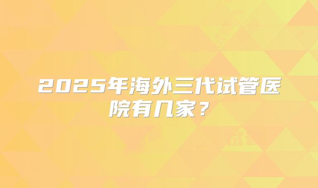 2025年海外三代试管医院有几家?