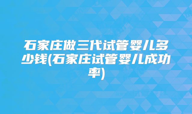 石家庄做三代试管婴儿多少钱(石家庄试管婴儿成功率)