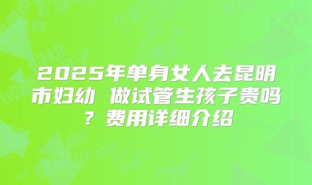 2025年单身女人去昆明市妇幼 做试管生孩子贵吗？费用详细介绍