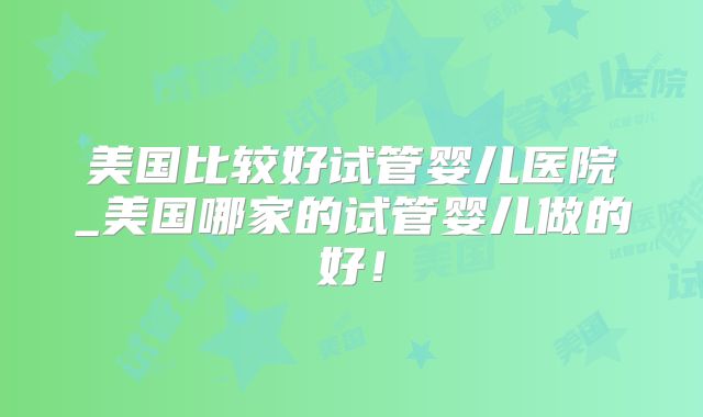 美国比较好试管婴儿医院_美国哪家的试管婴儿做的好！