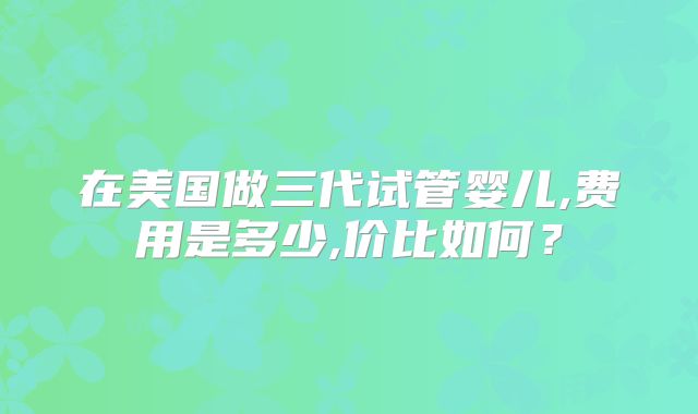 在美国做三代试管婴儿,费用是多少,价比如何？