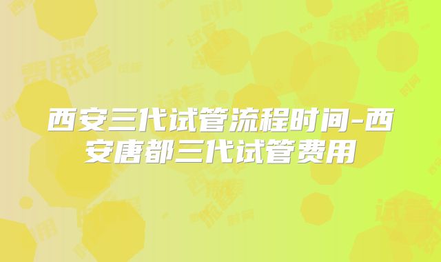 西安三代试管流程时间-西安唐都三代试管费用