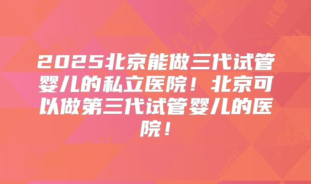 2025北京能做三代试管婴儿的私立医院!北京可以做第三代试管婴儿的医院!
