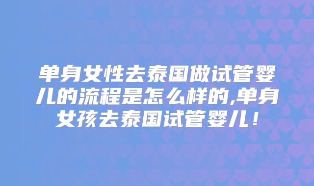 单身女性去泰国做试管婴儿的流程是怎么样的,单身女孩去泰国试管婴儿!