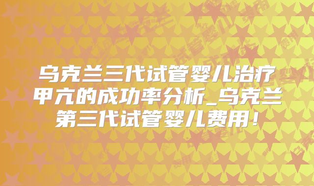 乌克兰三代试管婴儿治疗甲亢的成功率分析_乌克兰第三代试管婴儿费用！
