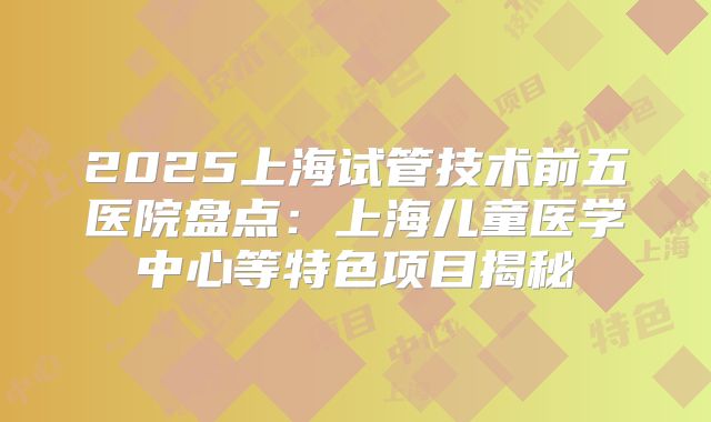 2025上海试管技术前五医院盘点:上海儿童医学中心等特色项目揭秘