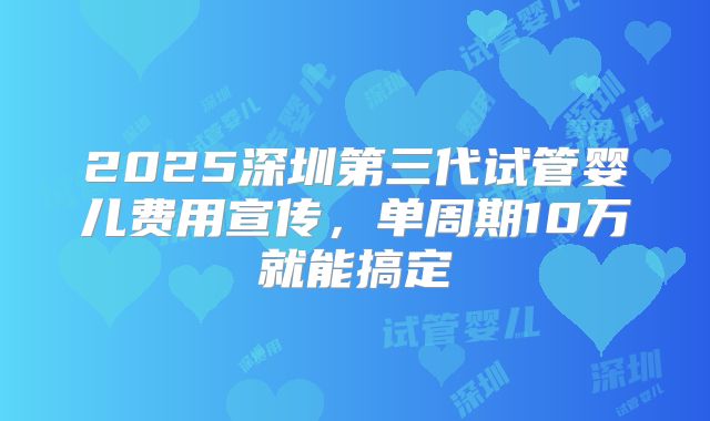 2025深圳第三代试管婴儿费用宣传，单周期10万就能搞定