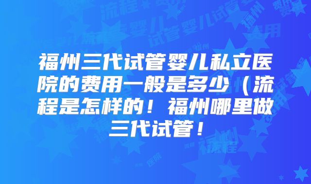 福州三代试管婴儿私立医院的费用一般是多少(流程是怎样的!福州哪里做三代试管!