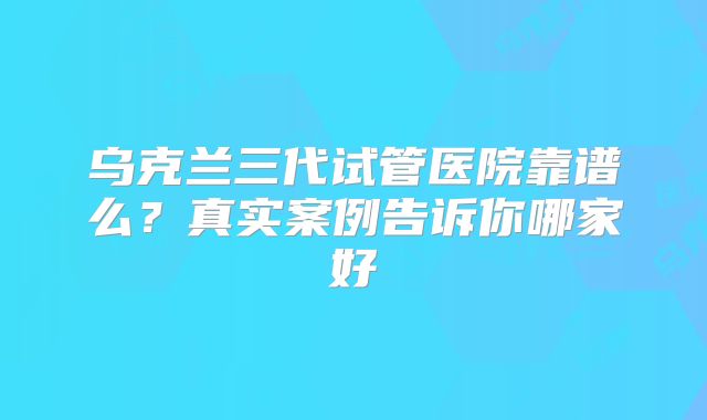 乌克兰三代试管医院靠谱么?真实案例告诉你哪家好