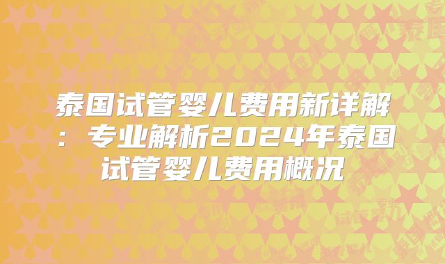 泰国试管婴儿费用新详解：专业解析2024年泰国试管婴儿费用概况