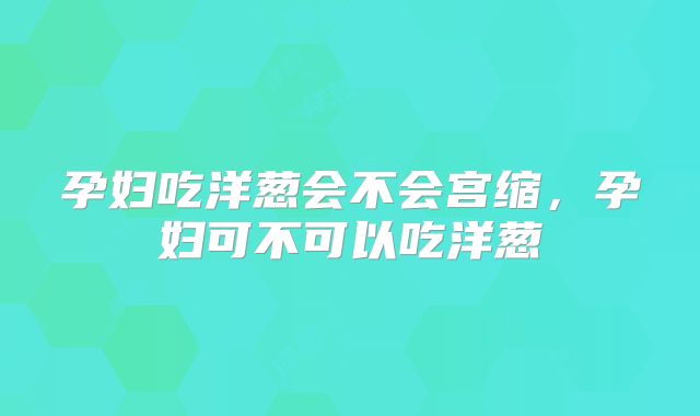 孕妇吃洋葱会不会宫缩,孕妇可不可以吃洋葱