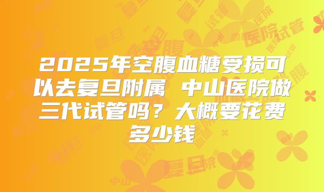 2025年空腹血糖受损可以去复旦附属 中山医院做三代试管吗?大概要花费多少钱