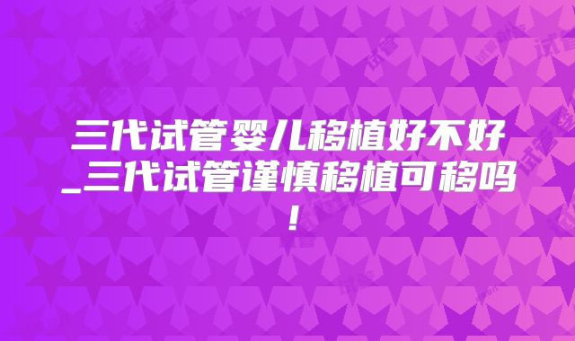 三代试管婴儿移植好不好_三代试管谨慎移植可移吗！
