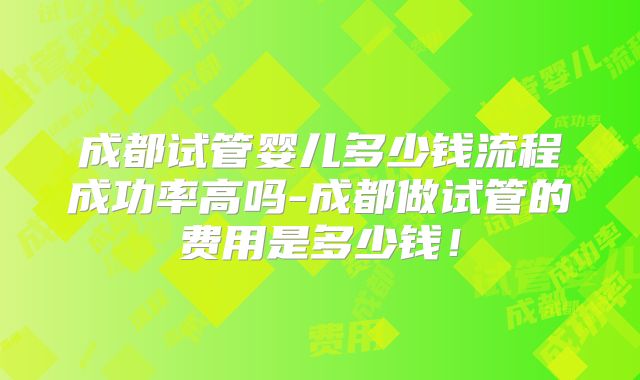 成都试管婴儿多少钱流程成功率高吗-成都做试管的费用是多少钱!