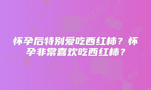 怀孕后特别爱吃西红柿?怀孕非常喜欢吃西红柿?