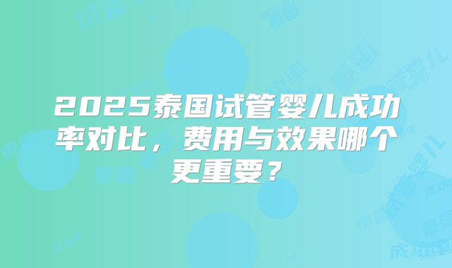 2025泰国试管婴儿成功率对比,费用与效果哪个更重要?