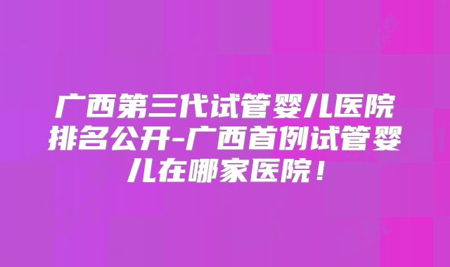 广西第三代试管婴儿医院排名公开-广西首例试管婴儿在哪家医院!