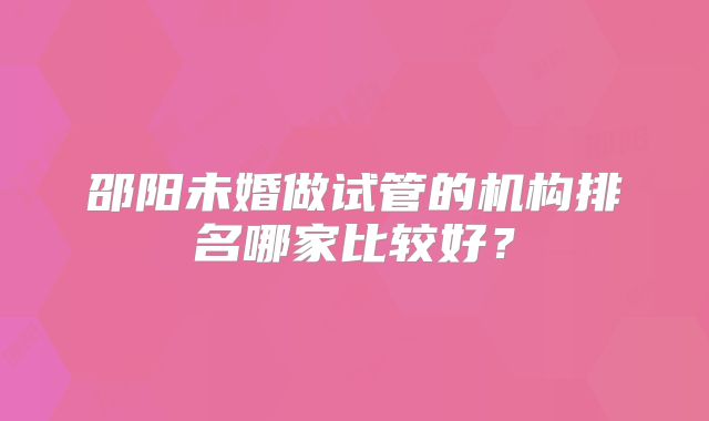 邵阳未婚做试管的机构排名哪家比较好?