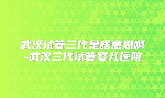 武汉试管三代是啥意思啊-武汉三代试管婴儿医院