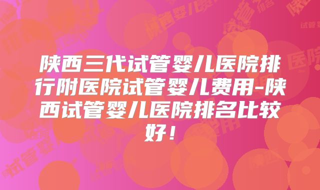 陕西三代试管婴儿医院排行附医院试管婴儿费用-陕西试管婴儿医院排名比较好！