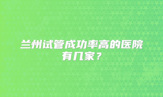 兰州试管成功率高的医院有几家？