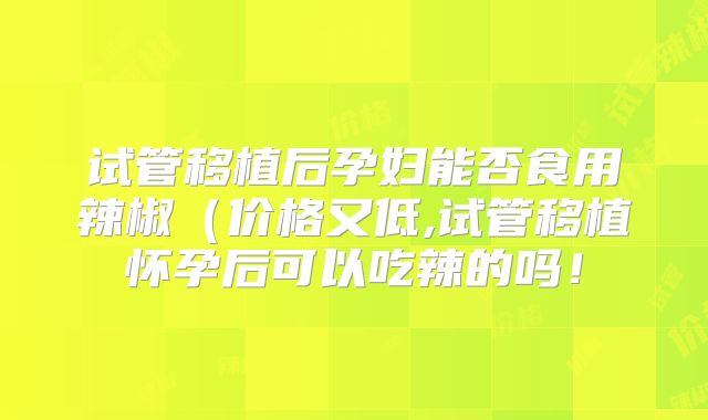 试管移植后孕妇能否食用辣椒（价格又低,试管移植怀孕后可以吃辣的吗！