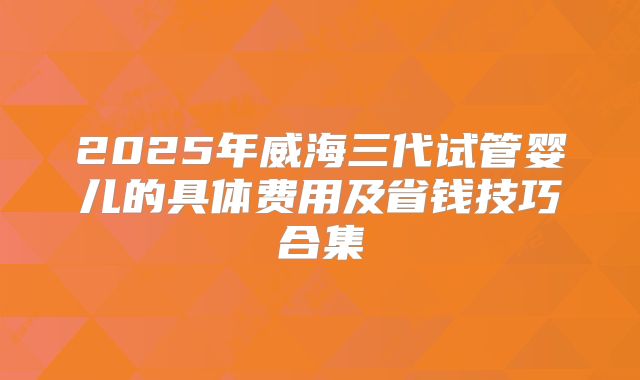 2025年威海三代试管婴儿的具体费用及省钱技巧合集
