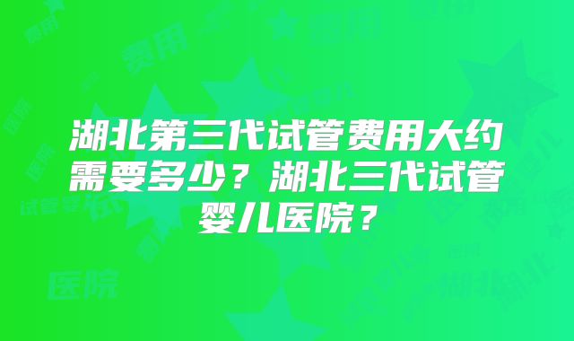 湖北第三代试管费用大约需要多少？湖北三代试管婴儿医院？