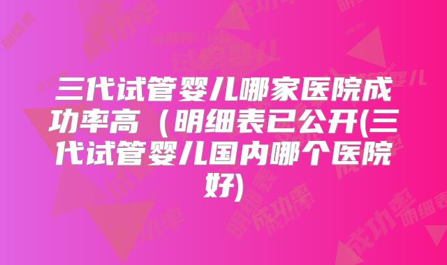 三代试管婴儿哪家医院成功率高(明细表已公开(三代试管婴儿国内哪个医院好)