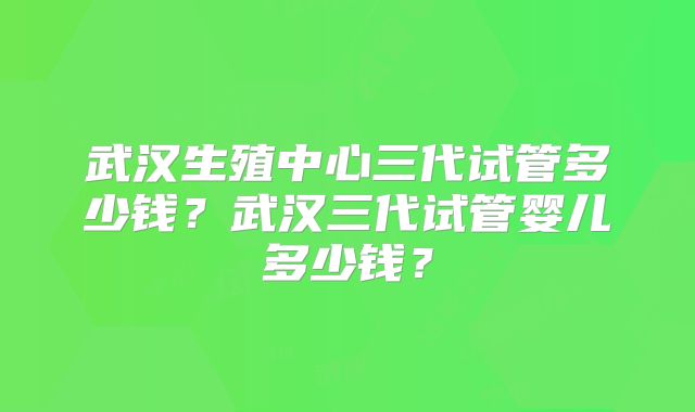 武汉生殖中心三代试管多少钱？武汉三代试管婴儿多少钱？