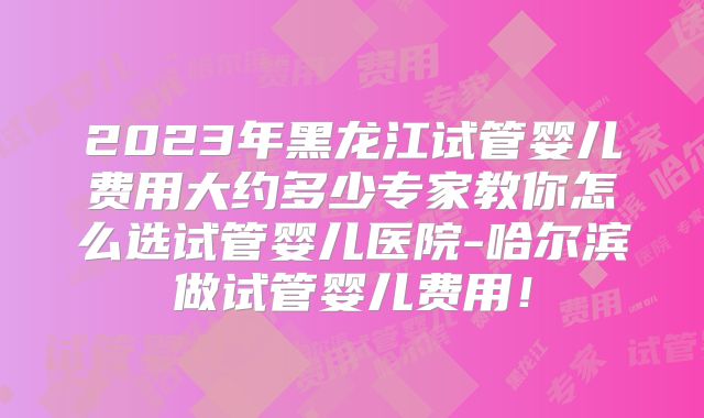 2023年黑龙江试管婴儿费用大约多少专家教你怎么选试管婴儿医院-哈尔滨做试管婴儿费用！
