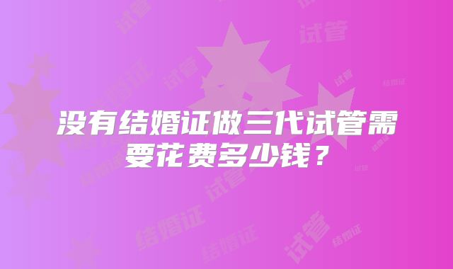 没有结婚证做三代试管需要花费多少钱?