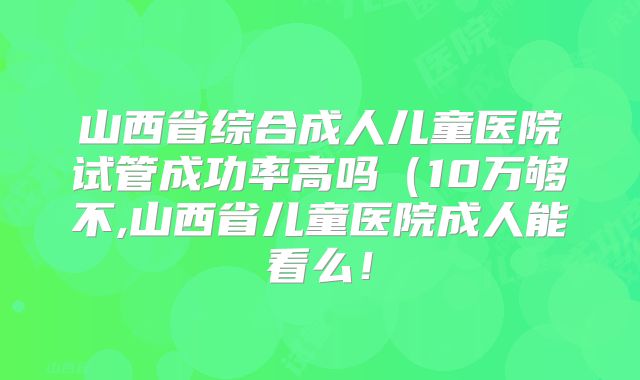 山西省综合成人儿童医院试管成功率高吗(10万够不,山西省儿童医院成人能看么!
