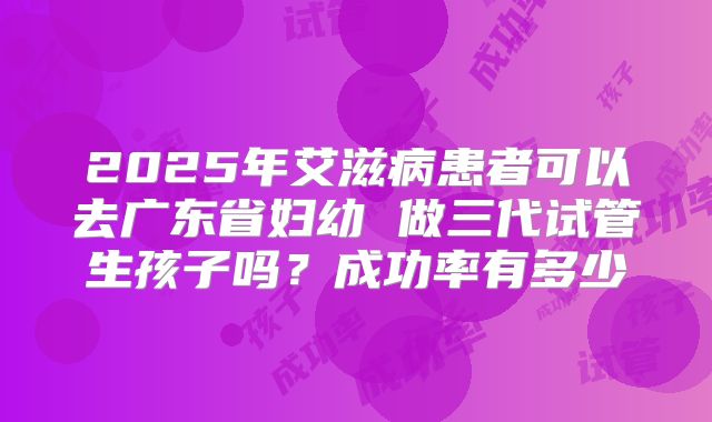 2025年艾滋病患者可以去广东省妇幼 做三代试管生孩子吗？成功率有多少