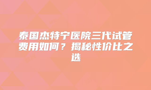 泰国杰特宁医院三代试管费用如何?揭秘性价比之选