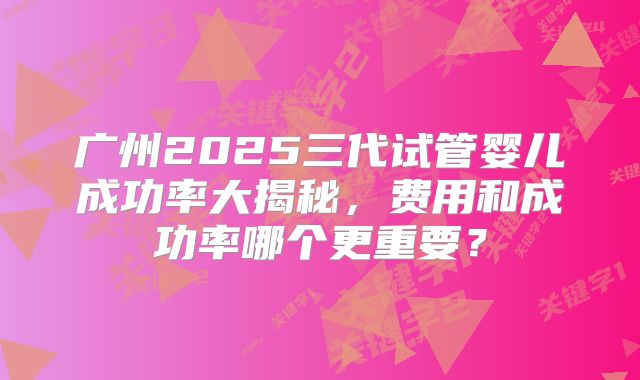 广州2025三代试管婴儿成功率大揭秘,费用和成功率哪个更重要?