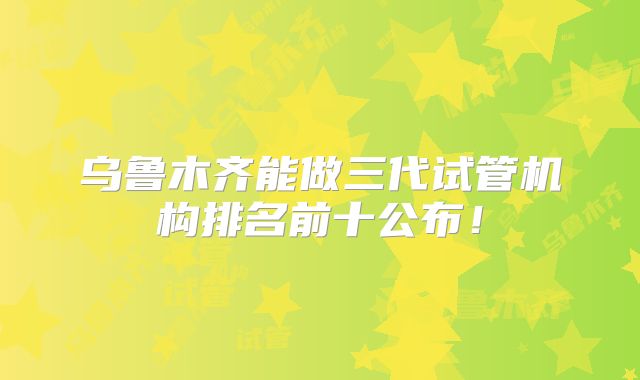 乌鲁木齐能做三代试管机构排名前十公布！