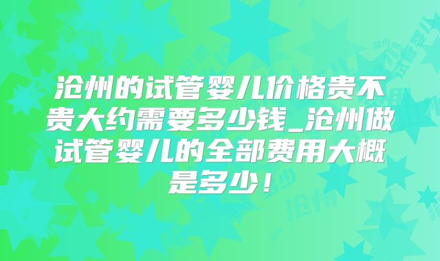 沧州的试管婴儿价格贵不贵大约需要多少钱_沧州做试管婴儿的全部费用大概是多少！
