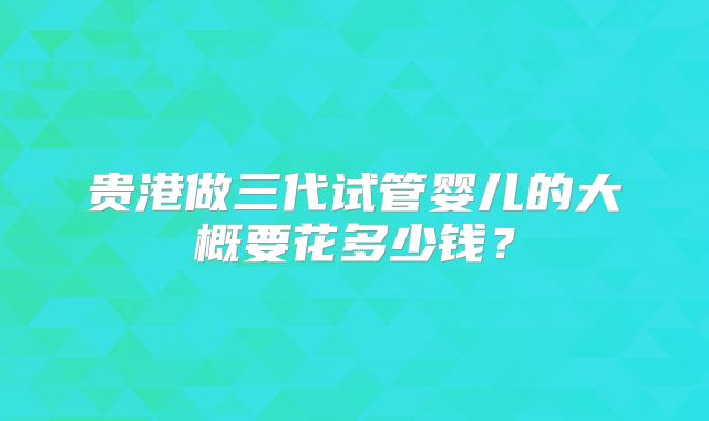 贵港做三代试管婴儿的大概要花多少钱？