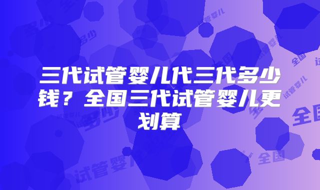 三代试管婴儿代三代多少钱？全国三代试管婴儿更划算