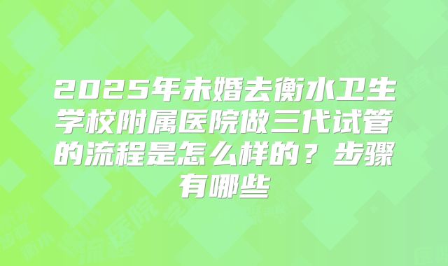 2025年未婚去衡水卫生学校附属医院做三代试管的流程是怎么样的？步骤有哪些