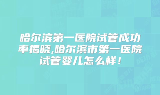 哈尔滨第一医院试管成功率揭晓,哈尔滨市第一医院试管婴儿怎么样!