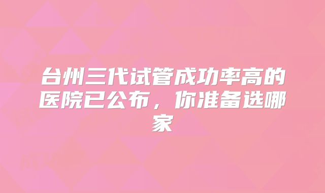 台州三代试管成功率高的医院已公布，你准备选哪家