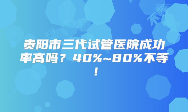 贵阳市三代试管医院成功率高吗？40%~80%不等！