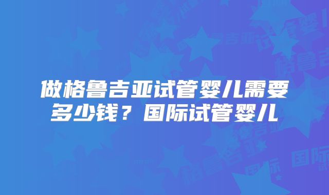 做格鲁吉亚试管婴儿需要多少钱？国际试管婴儿