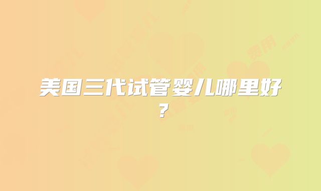 美国三代试管婴儿哪里好?